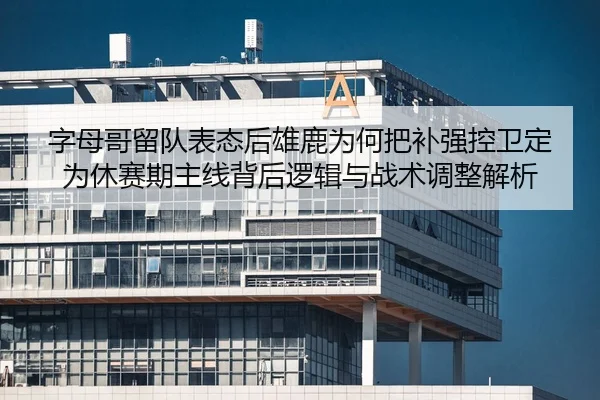 字母哥留队表态后雄鹿为何把补强控卫定为休赛期主线背后逻辑与战术调整解析